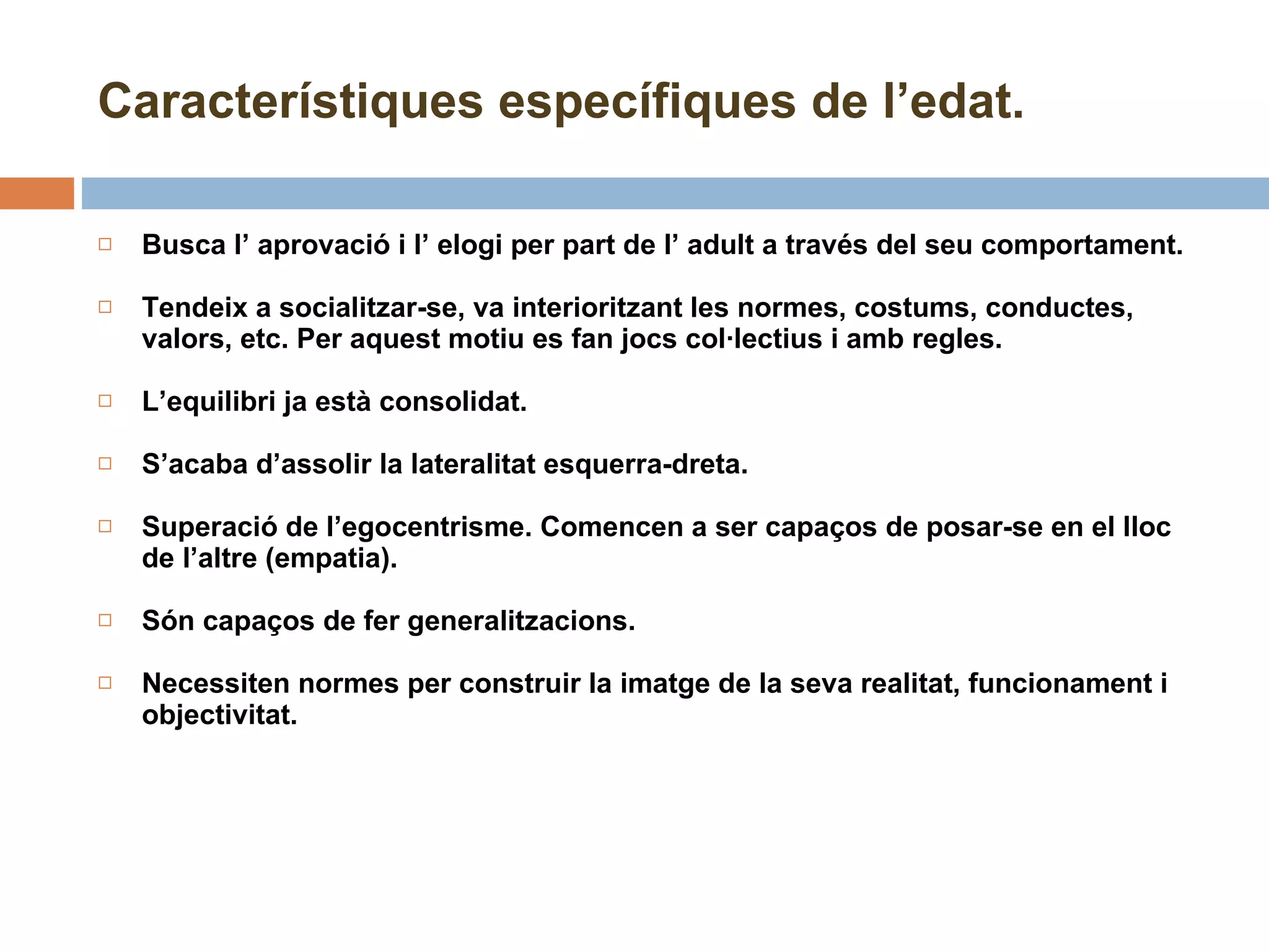 Característiques específiques de l’edat. Busca l’ aprovació i l’ elogi per part de l’ adult a través del seu comportament. Tendeix a socialitzar-se, va interioritzant les normes, costums, conductes, valors, etc. Per aquest motiu es fan jocs col·lectius i amb regles. L’equilibri ja està consolidat. S’acaba d’assolir la lateralitat esquerra-dreta. Superació de l’egocentrisme. Comencen a ser capaços de posar-se en el lloc de l’altre (empatia). Són capaços de fer generalitzacions. Necessiten normes per construir la imatge de la seva realitat, funcionament i objectivitat. 