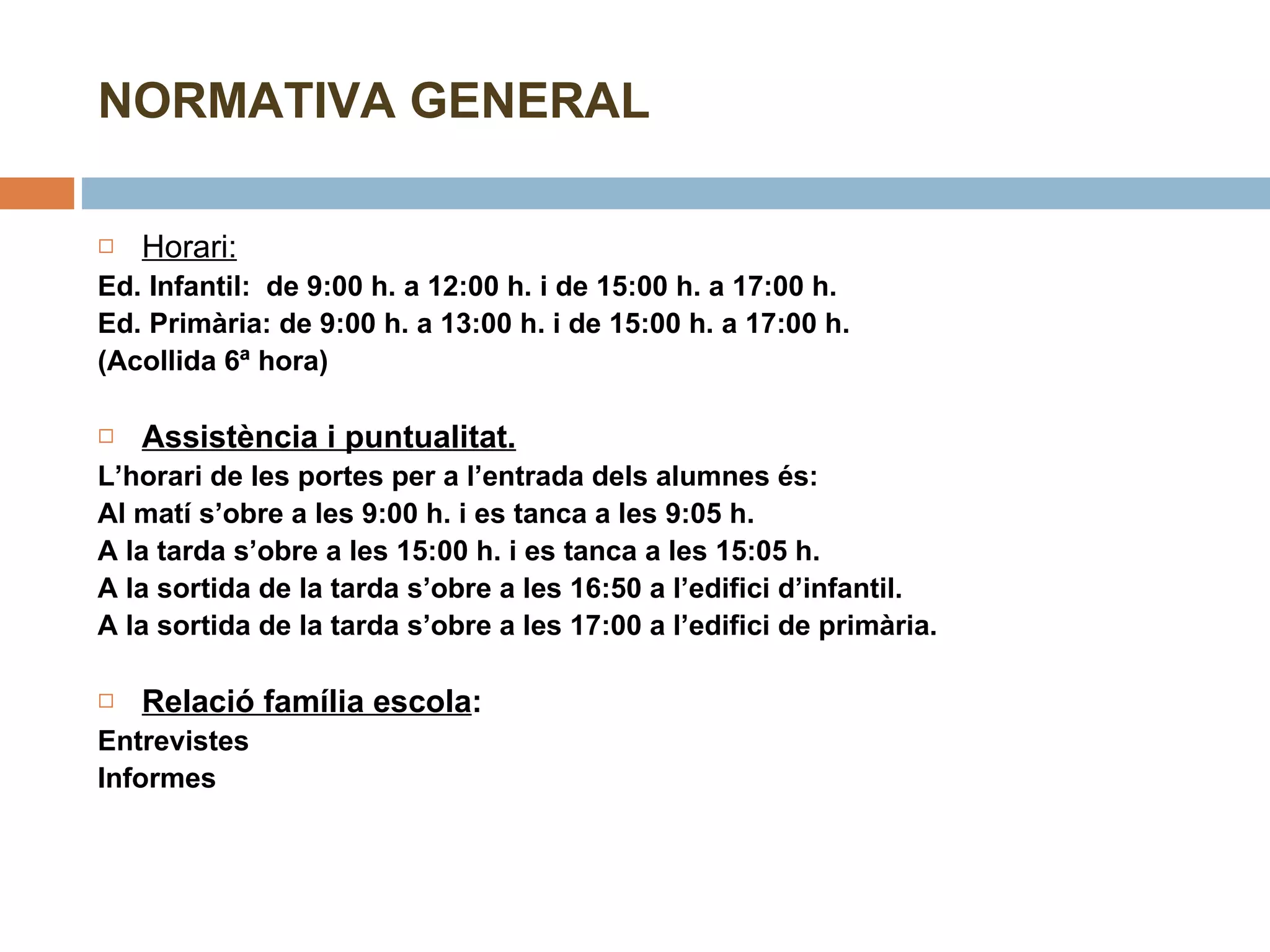 NORMATIVA GENERAL Horari:   Ed. Infantil:  de 9:00 h. a 12:00 h. i de 15:00 h. a 17:00 h. Ed. Primària: de 9:00 h. a 13:00 h. i de 15:00 h. a 17:00 h. (Acollida 6ª hora)   Assistència i puntualitat. L’horari de les portes per a l’entrada dels alumnes és: Al matí s’obre a les 9:00 h. i es tanca a les 9:05 h. A la tarda s’obre a les 15:00 h. i es tanca a les 15:05 h. A la sortida de la tarda s’obre a les 16:50 a l’edifici d’infantil.  A la sortida de la tarda s’obre a les 17:00 a l’edifici de primària.   Relació família escola :  Entrevistes Informes   