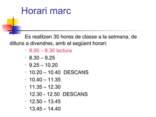 Horari marc
Es realitzen 30 hores de classe a la setmana, de
dilluns a divendres, amb el següent horari:
• 8.00 – 8.30 lectura
• 8.30 – 9.25
• 9.25 – 10.20
• 10.20 – 10.40 DESCANS
• 10.40 – 11.35
• 11.35 – 12.30
• 12.30 - 12.50 DESCANS
• 12.50 – 13.45
• 13.45 – 14.40
ITUTQUERCUS
 