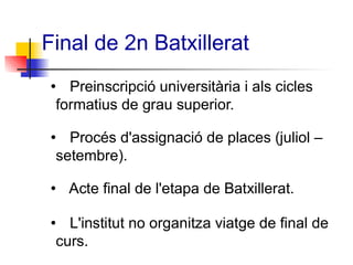 Final de 2n Batxillerat
• Preinscripció universitària i als cicles
formatius de grau superior.
• Procés d'assignació de places (juliol –
setembre).
• Acte final de l'etapa de Batxillerat.
• L'institut no organitza viatge de final de
curs.
 