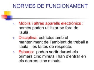 NORMES DE FUNCIONAMENT
1. Mòbils i altres aparells electrònics :
només poden utilitzar-se fora de
l'aula .
2. Disciplina: estrictes amb el
manteniment de l’ambient de treball a
l’aula i les faltes de respecte.
3. Esbarjo: poden sortir durant els
primers cinc minuts i han d’entrar en
els darrers cinc minuts.
ITUTQUERCUS
 
