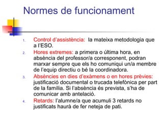 Normes de funcionament
1. Control d’assistència: la mateixa metodologia que
a l’ESO.
2. Hores extremes: a primera o última hora, en
absència del professor/a corresponent, podran
marxar sempre que els ho comuniqui un/a membre
de l’equip directiu o bé la coordinadora.
3. Absències en dies d’exàmens o en hores prèvies:
justificació documental o trucada telefònica per part
de la família. Si l’absència és prevista, s’ha de
comunicar amb antelació.
4. Retards: l’alumne/a que acumuli 3 retards no
justificats haurà de fer neteja de pati.
ITUTQUERCUS
 