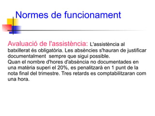 Normes de funcionament
Avaluació de l'assistència: L'assistència al
batxillerat és obligatòria. Les absències s'hauran de justificar
documentalment sempre que sigui possible.
Quan el nombre d'hores d'absència no documentades en
una matèria superi el 20%, es penalitzarà en 1 punt de la
nota final del trimestre. Tres retards es comptabilitzaran com
una hora.
 