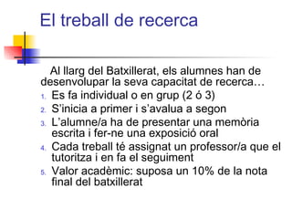 El treball de recerca
Al llarg del Batxillerat, els alumnes han de
desenvolupar la seva capacitat de recerca…
1. Es fa individual o en grup (2 ó 3)
2. S’inicia a primer i s’avalua a segon
3. L’alumne/a ha de presentar una memòria
escrita i fer-ne una exposició oral
4. Cada treball té assignat un professor/a que el
tutoritza i en fa el seguiment
5. Valor acadèmic: suposa un 10% de la nota
final del batxillerat
ITUTQUERCUS
 