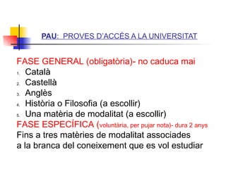 ITUTQUERCUS
PAU: PROVES D’ACCÉS A LA UNIVERSITAT
FASE GENERAL (obligatòria)- no caduca mai
1. Català
2. Castellà
3. Anglès
4. Història o Filosofia (a escollir)
5. Una matèria de modalitat (a escollir)
FASE ESPECÍFICA (voluntària, per pujar nota)- dura 2 anys
Fins a tres matèries de modalitat associades
a la branca del coneixement que es vol estudiar
 