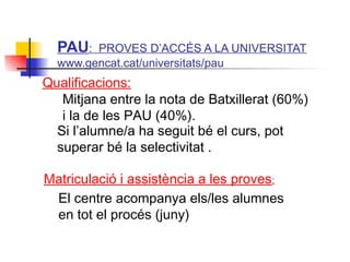 ITUTQUERCUS
Mitjana entre la nota de Batxillerat (60%)
i la de les PAU (40%).
Si l’alumne/a ha seguit bé el curs, pot
superar bé la selectivitat .
Matriculació i assistència a les proves:
El centre acompanya els/les alumnes
en tot el procés (juny)
PAU: PROVES D’ACCÉS A LA UNIVERSITAT
www.gencat.cat/universitats/pau
Qualificacions:
 