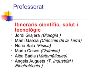 Professorat
Itineraris científic, salut i
tecnològic
• Jordi Grajera (Biologia )
• Martí Garcia (Ciències de la Terra)
• Núria Sala (Física)
• Marta Cases (Química)
• Alba Badia (Matemàtiques)
• Àngels Auguets (T. Industrial i
Electrotècnia )
ITUTQUERCUS
 
