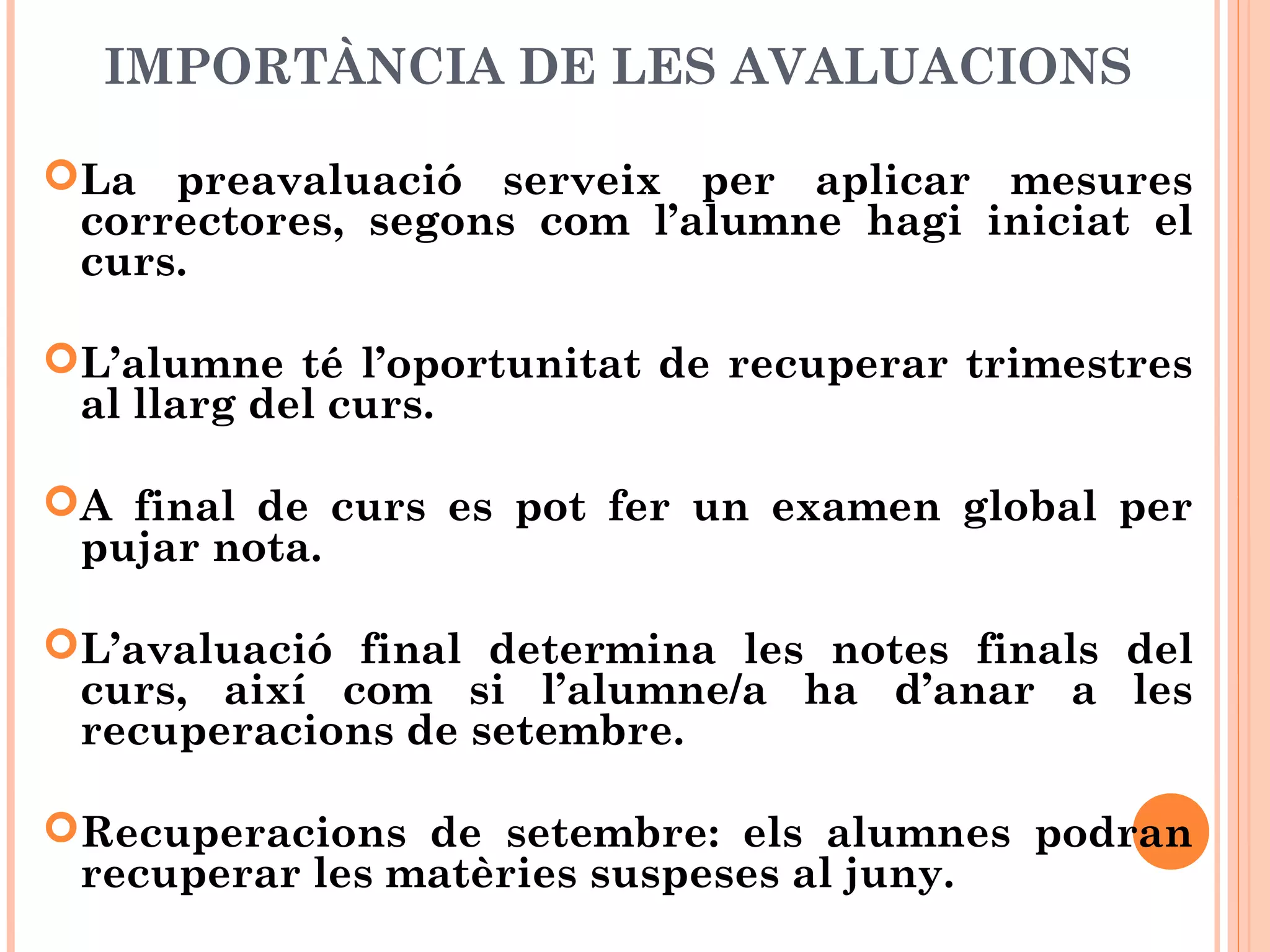 IMPORTÀNCIA DE LES AVALUACIONS
La preavaluació serveix per aplicar mesures
correctores, segons com l’alumne hagi iniciat el
curs.
L’alumne té l’oportunitat de recuperar trimestres
al llarg del curs.
A final de curs es pot fer un examen global per
pujar nota.
L’avaluació final determina les notes finals del
curs, així com si l’alumne/a ha d’anar a les
recuperacions de setembre.
Recuperacions de setembre: els alumnes podran
recuperar les matèries suspeses al juny.
 