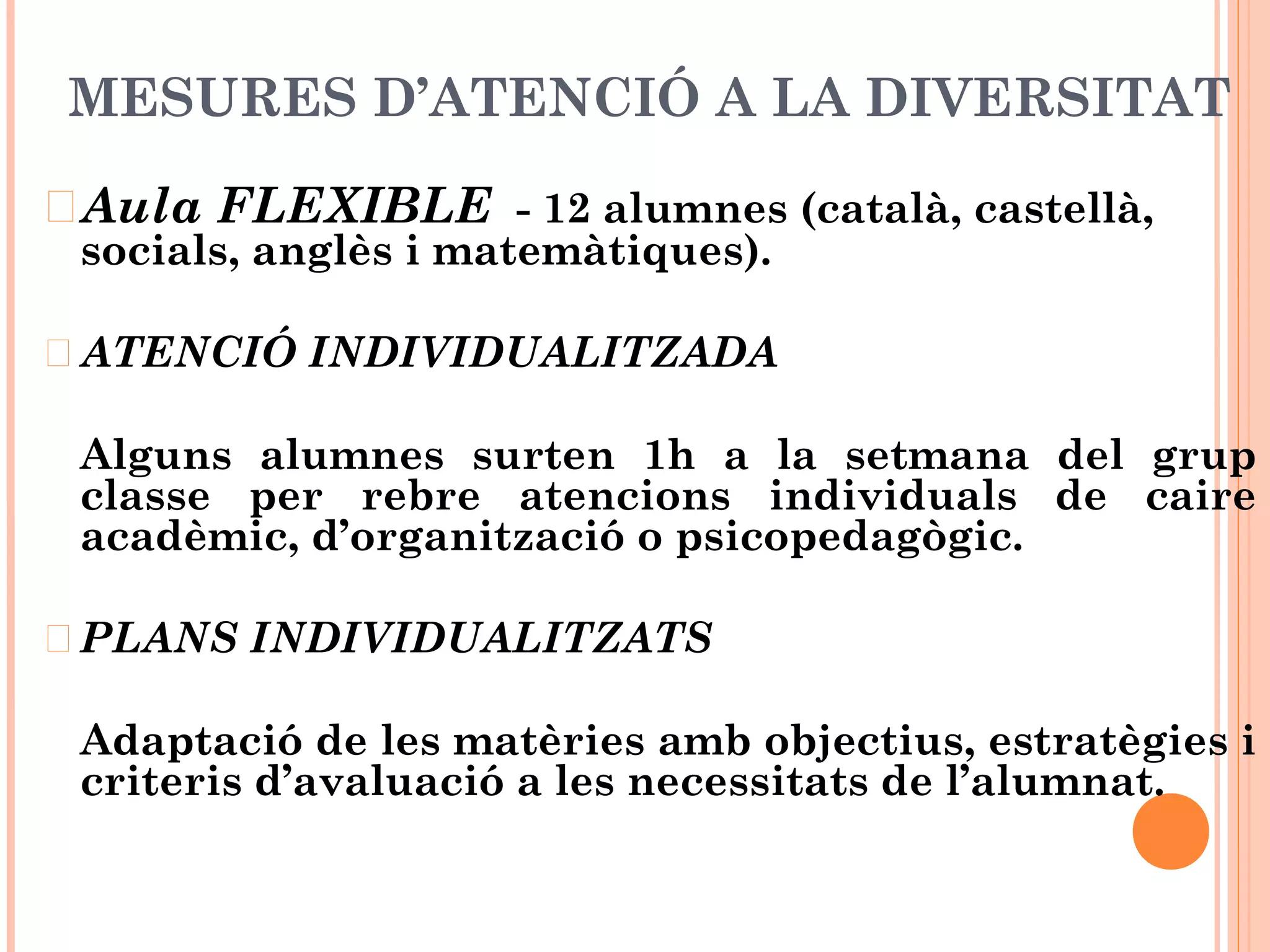 MESURES D’ATENCIÓ A LA DIVERSITAT
Aula FLEXIBLE - 12 alumnes (català, castellà,
socials, anglès i matemàtiques).
ATENCIÓ INDIVIDUALITZADA
Alguns alumnes surten 1h a la setmana del grup
classe per rebre atencions individuals de caire
acadèmic, d’organització o psicopedagògic.
PLANS INDIVIDUALITZATS
Adaptació de les matèries amb objectius, estratègies i
criteris d’avaluació a les necessitats de l’alumnat.
 