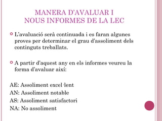 MANERA D’AVALUAR I
NOUS INFORMES DE LA LEC
 L’avaluació serà continuada i es faran algunes
proves per determinar el grau d’assoliment dels
continguts treballats.
 A partir d’aquest any en els informes veureu la
forma d’avaluar així:
AE: Assoliment excel·lent
AN: Assoliment notable
AS: Assoliment satisfactori
NA: No assoliment
 
