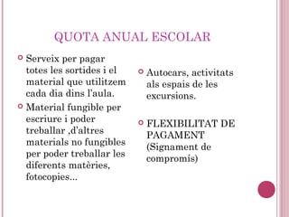 QUOTA ANUAL ESCOLAR
 Serveix per pagar
totes les sortides i el
material que utilitzem
cada dia dins l’aula.
 Material fungible per
escriure i poder
treballar ,d’altres
materials no fungibles
per poder treballar les
diferents matèries,
fotocopies...
 Autocars, activitats
als espais de les
excursions.
 FLEXIBILITAT DE
PAGAMENT
(Signament de
compromís)
 