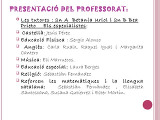 PRESENTACIÓ DEL PROFESSORAT:
 Les tutores : 2n A Betania Uriol i 2n B Bea
Prieto Els especialistes:
 Castellà: Jesús Pérez
 Educació Físisca : Sergio Alonso
 Anglès: Carla Ruaix, Raquel Igual i Margarita
Cantero
 Música: Eli Marruecos.
 Educació especial: Laura Berges
 Religió: Sebastián Fernández
 Reforcen les matemàtiques i la llengua
catalana: Sebastián Fernández , Elisabeth
Santoscana, Susana Gutierrez i Ester Martín.
 