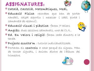 ASSIGNATURES:
 Català, Castellà, Matemàtiques, Medi,
 Educació Física: recordem que han de portar
xandall, calçat esportiu i necesser ( sabó, pinta i
samarreta de recanvi).
 Educació visual i plàstica: farem 7 tallers
 Anglès: dues sessions setmanals, una de CLIL.
 Ed. En Valors i religió: farem cada dimarts a la
tarda.
 Projecte escolta’m : tutoria individualitzada.
 Portaran els controls a casa perquè els signeu. Han
de tornar signats, i aniran dintre de l'àlbum del
trimestre.
 
