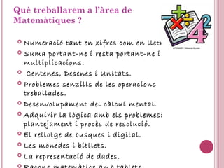 Què treballarem a l’àrea de
Matemàtiques ?
 Numeració tant en xifres com en lletres.
 Suma portant-ne i resta portant-ne i
multiplicacions.
 Centenes, Desenes i Unitats.
 Problemes senzills de les operacions
treballades.
 Desenvolupament del càlcul mental.
 Adquirir la lògica amb els problemes:
plantejament i procès de resolució.
 El rellotge de busques i digital.
 Les monedes i bitllets.
 La representació de dades.

 