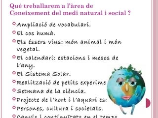 Què treballarem a l’àrea de
Coneixement del medi natural i social ?
 Ampliació de vocabulari.
 El cos humà.
 Els éssers vius: món animal i món
vegetal.
 El calendari: estacions i mesos de
l’any.
 El Sistema Solar.
 Realització de petits experiments.
 Setmana de la ciència.
 Projecte de l’hort i l’aquari escolar.
 Persones, cultura i societats.

 