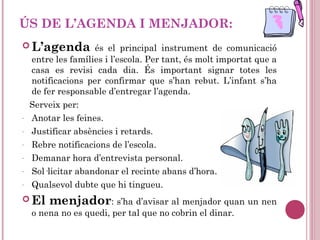 ÚS DE L’AGENDA I MENJADOR:
 L’agenda és el principal instrument de comunicació
entre les famílies i l’escola. Per tant, és molt importat que a
casa es revisi cada dia. És important signar totes les
notificacions per confirmar que s’han rebut. L’infant s’ha
de fer responsable d’entregar l’agenda.
Serveix per:
- Anotar les feines.
- Justificar absències i retards.
- Rebre notificacions de l’escola.
- Demanar hora d’entrevista personal.
- Sol·licitar abandonar el recinte abans d’hora.
- Qualsevol dubte que hi tingueu.
 El menjador: s’ha d’avisar al menjador quan un nen
o nena no es quedi, per tal que no cobrin el dinar.
 