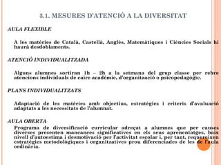 3.1. MESURES D’ATENCIÓ A LA DIVERSITAT
AULA FLEXIBLE
A les matèries de Català, Castellà, Anglès, Matemàtiques i Ciències Socials hi
haurà desdoblaments.
ATENCIÓ INDIVIDUALITZADA
Alguns alumnes sortiran 1h – 2h a la setmana del grup classe per rebre
atencions individuals de caire acadèmic, d’organització o psicopedagògic.
PLANS INDIVIDUALITZATS
Adaptació de les matèries amb objectius, estratègies i criteris d’avaluació
adaptats a les necessitats de l’alumnat.
AULA OBERTA
Programa de diversificació curricular adreçat a alumnes que per causes
diverses presenten mancances significatives en els seus aprenentatges, baix
nivell d’autoestima i desmotivació per l’activitat escolar i, per tant, requereixen
estratègies metodològiques i organitzatives prou diferenciades de les de l’aula
ordinària.
 