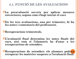 4.1. FUNCIÓ DE LES AVALUACIONS
La preavaluació serveix per aplicar mesures
correctores, segons com s’hagi iniciat el curs
En les tres avaluacions, una per trimestre, hi ha
les notes i comentaris del professorat.
Recuperacions trimestrals.
L’avaluació final determina les notes finals del
curs, així com si l’alumne/a ha d’anar a les
recuperacions de setembre.
Recuperacions de setembre: els alumnes podran
recuperar les matèries suspeses a l’avaluació final.
 