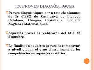 4.3. PROVES DIAGNÒSTIQUES
Proves diagnòstiques per a tots els alumnes
de 3r d’ESO de Catalunya de Llengua
Catalana, Llengua Castellana, Llengua
Anglesa i Matemàtiques.
Aquestes proves es realitzaran del 13 al 24
d’octubre.
La finalitat d’aquestes proves és comprovar,
a nivell global, el grau d’assoliment de les
competències en aquestes matèries.
 