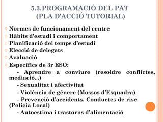 5.3.PROGRAMACIÓ DEL PAT
(PLA D’ACCIÓ TUTORIAL)
o Normes de funcionament del centre
o Hàbits d’estudi i comportament
o Planificació del temps d’estudi
o Elecció de delegats
o Avaluació
o Específics de 3r ESO:
- Aprendre a conviure (resoldre conflictes,
mediació...)
- Sexualitat i afectivitat
- Violència de gènere (Mossos d’Esquadra)
- Prevenció d’accidents. Conductes de risc
(Policia Local)
- Autoestima i trastorns d’alimentació
 