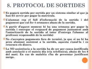 8. PROTOCOL DE SORTIDES
 Es pagarà sortida per sortida per un sistema similar al que ja
han fet servir per pagar la matrícula.
 L’alumnat rep el full d’informació de la sortida i del
pagament que cal fer 4 setmanes abans de la sortida.
 A partir d’aquest moment hi ha una setmana per pagar la
sortida i entregar el resguard de pagament juntament amb
l’autorització de la sortida al tutor (l’entrega l’alumne al
professor responsable de la sortida)
 No s’accepten pagaments fora de termini, ja que si no hi ha
prou alumnat assistent a la sortida, aquesta s’anul·la i es
retornen els diners.
 La NO assistència a la sortida ha de ser per causa justificada
amb antelació o el mateix dia (via telefònica), abans de les 8
del matí. En cas de malaltia s’ha de presentar justificant
metge.
 