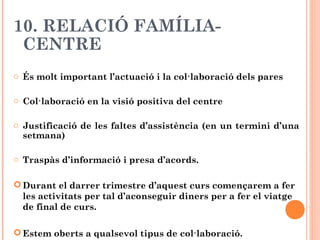 10. RELACIÓ FAMÍLIA-
CENTRE
o És molt important l’actuació i la col·laboració dels pares
o Col·laboració en la visió positiva del centre
o Justificació de les faltes d’assistència (en un termini d’una
setmana)
o Traspàs d’informació i presa d’acords.
 Durant el darrer trimestre d’aquest curs començarem a fer
les activitats per tal d’aconseguir diners per a fer el viatge
de final de curs.
 Estem oberts a qualsevol tipus de col·laboració.
 