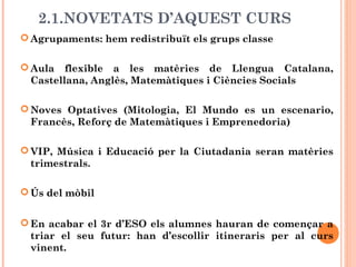 2.1.NOVETATS D’AQUEST CURS
 Agrupaments: hem redistribuït els grups classe
 Aula flexible a les matèries de Llengua Catalana,
Castellana, Anglès, Matemàtiques i Ciències Socials
 Noves Optatives (Mitologia, El Mundo es un escenario,
Francès, Reforç de Matemàtiques i Emprenedoria)
 VIP, Música i Educació per la Ciutadania seran matèries
trimestrals.
 Ús del mòbil
 En acabar el 3r d’ESO els alumnes hauran de començar a
triar el seu futur: han d’escollir itineraris per al curs
vinent.
 