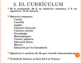 3. EL CURRÍCULUM
30 h setmanals: 26 h en matèries comunes, 3 h en
optatives, 1h de tutoria.
Matèries comunes:
Català
Castellà
Anglès
Ciències Naturals
Ciències socials
Tecnologia
Matemàtiques
Visual i plàstica
Educació física.
Música
Educació per la Ciutadania
Optatives: 1 matèria de 3h que s’escull trimestralment.
Treball de Síntesi: es farà del 2 al 10 juny.
 