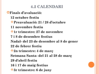 4.2 CALENDARI
Finals d’avaluació:
12 octubre festiu
Preavaluació: 21 / 28 d’octubre
11 novembre festiu
1r trimestre: 27 de novembre
7 i 8 de desembre festius
Nadal- del 23 de desembre al 8 de gener
22 de febrer festiu
2n trimestre: 4 de març
Setmana Santa- del 21 al 28 de març
29 d'abril festiu
16 i 17 de maig festius
3r trimestre: 6 de juny
 
