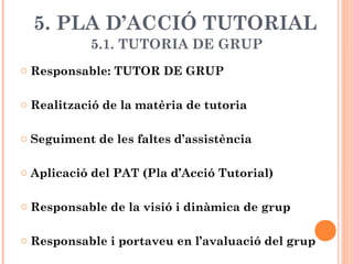 5. PLA D’ACCIÓ TUTORIAL
5.1. TUTORIA DE GRUP
o Responsable: TUTOR DE GRUP
o Realització de la matèria de tutoria
o Seguiment de les faltes d’assistència
o Aplicació del PAT (Pla d’Acció Tutorial)
o Responsable de la visió i dinàmica de grup
o Responsable i portaveu en l’avaluació del grup
 