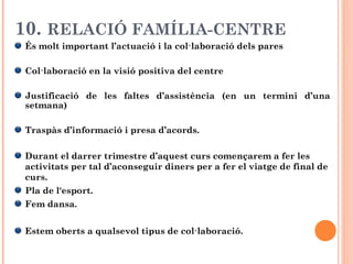 10. RELACIÓ FAMÍLIA-CENTRE
És molt important l’actuació i la col·laboració dels pares
Col·laboració en la visió positiva del centre
Justificació de les faltes d’assistència (en un termini d’una
setmana)
Traspàs d’informació i presa d’acords.
Durant el darrer trimestre d’aquest curs començarem a fer les
activitats per tal d’aconseguir diners per a fer el viatge de final de
curs.
Pla de l'esport.
Fem dansa.
Estem oberts a qualsevol tipus de col·laboració.
 