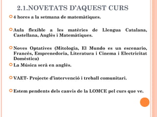 2.1.NOVETATS D’AQUEST CURS
4 hores a la setmana de matemàtiques.
Aula flexible a les matèries de Llengua Catalana,
Castellana, Anglès i Matemàtiques.
Noves Optatives (Mitologia, El Mundo es un escenario,
Francès, Emprenedoria, Literatura i Cinema i Electricitat
Domèstica)
La Música serà en anglès.
VAET- Projecte d’intervenció i treball comunitari.
Estem pendents dels canvis de la LOMCE pel curs que ve.
 