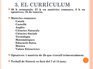3. EL CURRÍCULUM
30 h setmanals: 27 h en matèries comunes, 2 h en
optatives, 1h de tutoria.
Matèries comunes:
Català
Castellà
Anglès
Ciències Naturals
Ciències Socials
Tecnologia
Matemàtiques
Educació física.
Música
Valors Eticocívics
Optatives: 1 matèria de 2h que s’escull trimestralment.
Treball de Síntesi: es farà del 7 al 15 juny.
 
