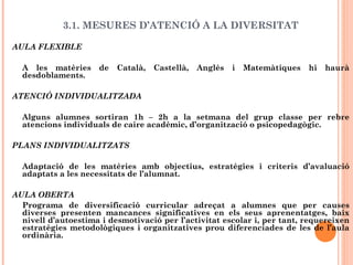 3.1. MESURES D’ATENCIÓ A LA DIVERSITAT
AULA FLEXIBLE
A les matèries de Català, Castellà, Anglès i Matemàtiques hi haurà
desdoblaments.
ATENCIÓ INDIVIDUALITZADA
Alguns alumnes sortiran 1h – 2h a la setmana del grup classe per rebre
atencions individuals de caire acadèmic, d’organització o psicopedagògic.
PLANS INDIVIDUALITZATS
Adaptació de les matèries amb objectius, estratègies i criteris d’avaluació
adaptats a les necessitats de l’alumnat.
AULA OBERTA
Programa de diversificació curricular adreçat a alumnes que per causes
diverses presenten mancances significatives en els seus aprenentatges, baix
nivell d’autoestima i desmotivació per l’activitat escolar i, per tant, requereixen
estratègies metodològiques i organitzatives prou diferenciades de les de l’aula
ordinària.
 