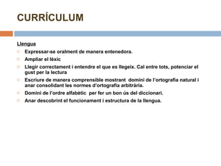 CURRÍCULUM Llengua   Expressar-se oralment de manera entenedora. Ampliar el lèxic Llegir correctament i entendre el que es llegeix. Cal entre tots, potenciar el gust per la lectura Escriure de manera comprensible mostrant  domini de l’ortografia natural i anar consolidant les normes d’ortografia arbitrària. Domini de l’ordre alfabètic  per fer un bon ús del diccionari. Anar descobrint el funcionament i estructura de la llengua. 