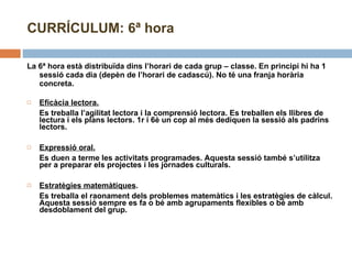 CURRÍCULUM: 6ª hora La 6ª hora està distribuïda dins l’horari de cada grup – classe. En principi hi ha 1 sessió cada dia (depèn de l’horari de cadascú). No té una franja horària concreta. Eficàcia lectora. Es treballa l’agilitat lectora i la comprensió lectora. Es treballen els llibres de lectura i els plans lectors. 1r i 6è un cop al més dediquen la sessió als padrins lectors.  Expressió oral. Es duen a terme les activitats programades. Aquesta sessió també s’utilitza per a preparar els projectes i les jornades culturals.  Estratègies matemàtiques . Es treballa el raonament dels problemes matemàtics i les estratègies de càlcul. Aquesta sessió sempre es fa o bé amb agrupaments flexibles o bé amb desdoblament del grup.  