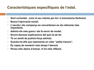 Sent curiositat , creix el seu interès per tot i s’entusiasma fàcilment. Busca l’aprovació social. L’escola i els companys es converteixen en els referents més importants. Admira els més grans i els fa servir de model. Sovint demana explicacions del què ha de fer. Té un sentit de justícia força estricte. Guarda tot allò que representa un valor “petits tresors”. És capaç de mantenir més temps l’atenció. Pensa més abans d’actuar, hi ha més reflexió. Característiques específiques de l’edat. 