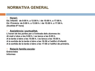 NORMATIVA GENERAL Horari:   Ed. Infantil:  de 9:00 h. a 12:00 h. i de 15:00 h. a 17:00 h. Ed. Primària: de 9:00 h. a 13:00 h. i de 15:00 h. a 17:00 h. (Acollida 6ª hora)   Assistència i puntualitat. L’horari de les portes per a l’entrada dels alumnes és: Al matí s’obre a les 9:00 h. i es tanca a les 9:05 h. A la tarda s’obre a les 15:00 h. i es tanca a les 15:05 h. A la sortida de la tarda s’obre a les 16:50 a l’edifici d’infantil.  A la sortida de la tarda s’obre a les 17:00 a l’edifici de primària.   Relació família escola :  Entrevistes Informes   