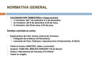 NORMATIVA GENERAL CALENDARI PER TRIMESTRES a l’etapa primària 1r trimestre: del 7 de setembre al 3 de desembre. 2n trimestre: del 9 de desembre al 25 de març. 3r trimestre: del 25 de març al 22 de juny. Sortides i activitats en centre. Explorardors de l’Art. Centre cultural de Terrassa:  Fotògrafs de la Natura (10 Novembre) Leonardo da Vinci. Esboços i reproduccions d’instruments. (5 Abril)   Visita al museu mNACTEC. (data a concretar) Audició: TUBS DEL MÓN EN CONCERT (19 de Gener) Visita a l’Ajuntament de Terrassa.(12 d’Abril) Teatre en anglès.   