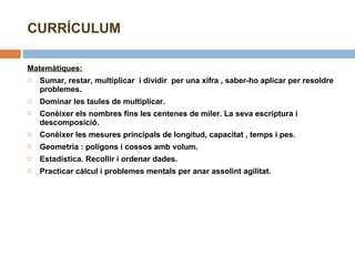Matemàtiques:   Sumar, restar, multiplicar  i dividir  per una xifra , saber-ho aplicar per resoldre problemes. Dominar les taules de multiplicar. Conèixer els nombres fins les centenes de miler. La seva escriptura i descomposició. Conèixer les mesures principals de longitud, capacitat , temps i pes. Geometria : polígons i cossos amb volum. Estadística. Recollir i ordenar dades. Practicar càlcul i problemes mentals per anar assolint agilitat. CURRÍCULUM 