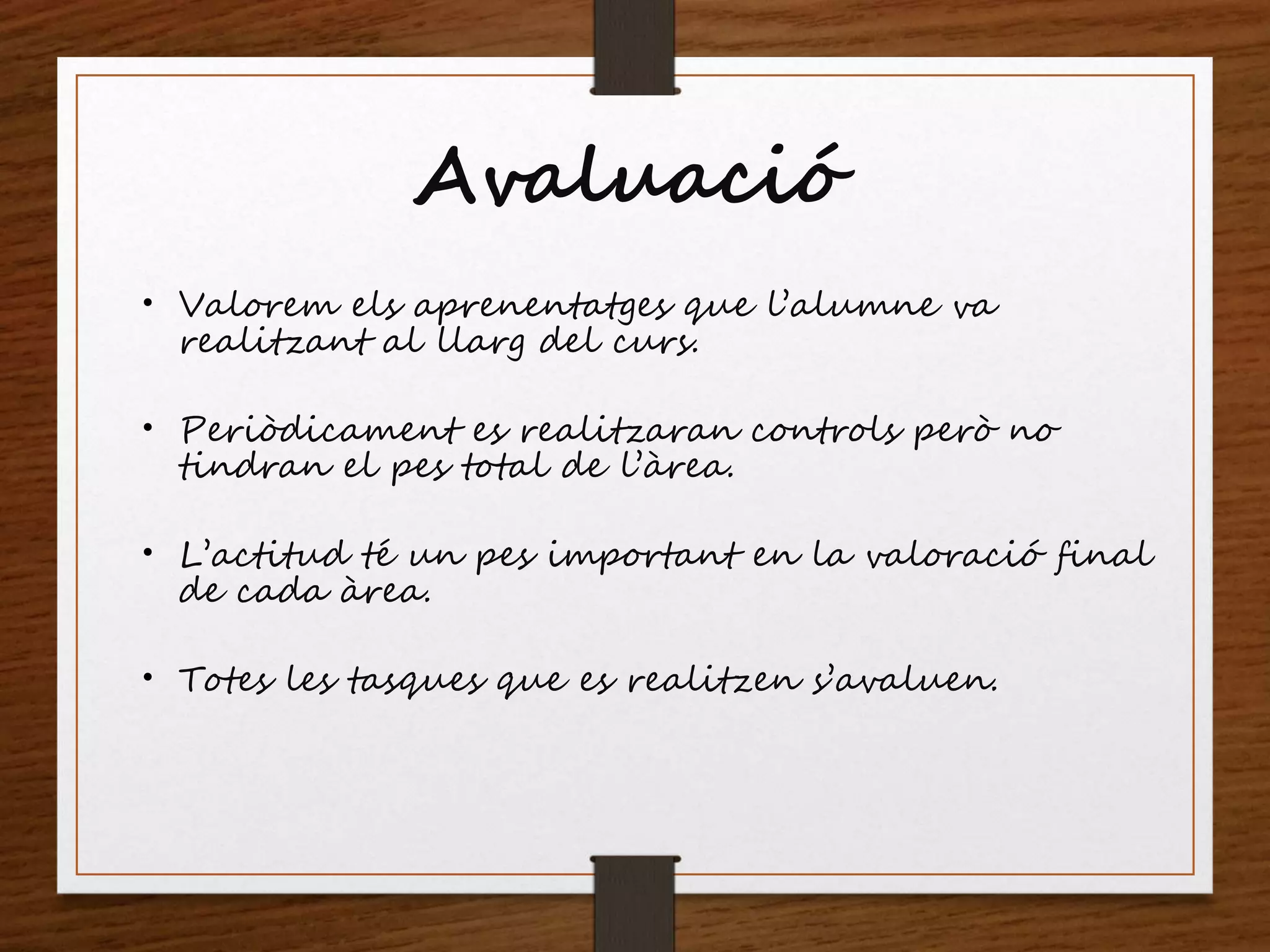 Avaluació
 Valorem els aprenentatges que l’alumne va
realitzant al llarg del curs.
 Periòdicament es realitzaran controls però no
tindran el pes total de l’àrea.
 L’actitud té un pes important en la valoració final
de cada àrea.
 Totes les tasques que es realitzen s’avaluen.
 