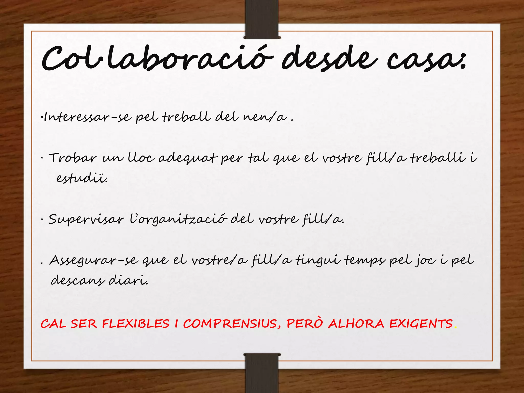 Col·laboració desde casa:
·Interessar-se pel treball del nen/a .
· Trobar un lloc adequat per tal que el vostre fill/a treballi i
estudiï.
· Supervisar l’organització del vostre fill/a.
. Assegurar-se que el vostre/a fill/a tingui temps pel joc i pel
descans diari.
CAL SER FLEXIBLES I COMPRENSIUS, PERÒ ALHORA EXIGENTS.
 