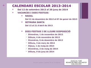 +
ESCOLA EL TURÓ
Reunió pares i mares CS de Primària
Curs 2012-2013
CALENDARI ESCOLAR 2013-2014
 Del 12 de setembre 2013 al 20 juny de 2014
 VACANCES I DIES FESTIUS:
 NADAL
Del 21 de desembre de 2012 al 07 de gener de 2013
 SETMANA SANTA
Del 12 al 21 d’abril de 2013
 DIES FESTIUS I DE LLIURE DISPOSICIÓ
 Divendres, 1 de novembre de 2013
 Dilluns, 4 de novembre de 2013
 Divendres, 6 de desembre de 2013
 Dilluns, 3 de març de 2014
 Dijous, 1 de maig de 2014
 Divendres, 2 de maig de 2014
 Dilluns, 9 de juny de 2014
ESCOLA EL TURÓ
REUNIÓ DE PARES CICLE MITJÀ
CURS 2013-2014
 