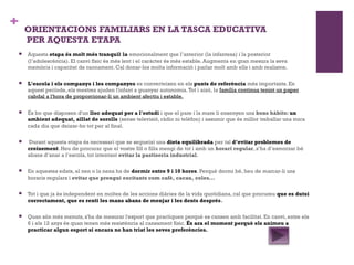 + ORIENTACIONS FAMILIARS EN LA TASCA EDUCATIVA
PER AQUESTA ETAPA
 Aquesta etapa és molt més tranquil la· emocionalment que l’anterior (la infantesa) i la posterior
(l’adolescència). El canvi físic és més lent i el caràcter és més estable. Augmenta en gran mesura la seva
memòria i capacitat de raonament. Cal donar-los molta informació i parlar molt amb ells i amb realisme.
 L'escola i els companys i les companyes es converteixen en els punts de referència més importants. En
aquest període, els mestres ajuden l'infant a guanyar autonomia.Tot i això, la família continua tenint un paper
cabdal a l'hora de proporcionar-li un ambient afectiu i estable.
 És bo que disposen d'un lloc adequat per a l'estudi i que el pare i la mare li ensenyen uns bons hàbits: un
ambient adequat, aïllat de sorolls (sense televisió, ràdio ni telèfon) i assumir que és millor treballar una mica
cada dia que deixar-ho tot per al final.
  Durant aquesta etapa és necessari que se segueixi una dieta equilibrada per tal d’evitar problemes de
creixement. Heu de procurar que el vostre fill o filla mengi de tot i amb un horari regular, s’ha d’esmorzar bé
abans d’anar a l’escola, tot intentant evitar la pastiseria industrial.
 En aquestes edats, el nen o la nena ha de dormir entre 9 i 10 hores. Perquè dormi bé, heu de marcar-li uns
horaris regulars i evitar que prengui excitants com cafè, cacau, coles...
 Tot i que ja és independent en moltes de les accions diàries de la vida quotidiana, cal que procureu que es dutxi
correctament, que es renti les mans abans de menjar i les dents després.
 Quan són més menuts, s'ha de mesurar l'esport que practiquen perquè es cansen amb facilitat. En canvi, entre els
6 i els 12 anys és quan tenen més resistència al cansament físic. És ara el moment perquè els animeu a
practicar algun esport si encara no han triat les seves preferències.
 