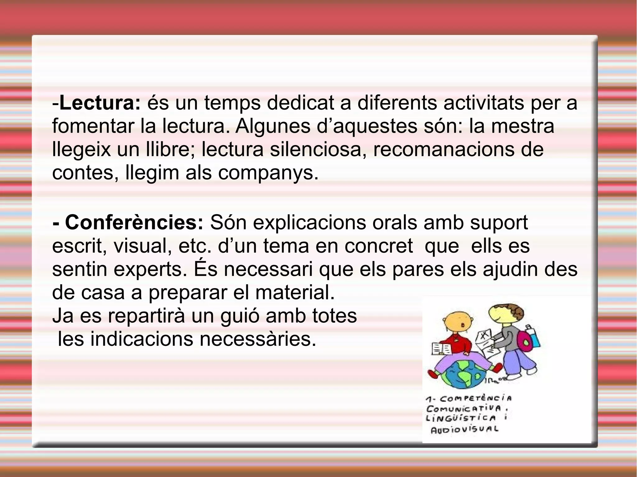 -Lectura: és un temps dedicat a diferents activitats per a
fomentar la lectura. Algunes d’aquestes són: la mestra
llegeix un llibre; lectura silenciosa, recomanacions de
contes, llegim als companys.
- Conferències: Són explicacions orals amb suport
escrit, visual, etc. d’un tema en concret que ells es
sentin experts. És necessari que els pares els ajudin des
de casa a preparar el material.
Ja es repartirà un guió amb totes
les indicacions necessàries.
 