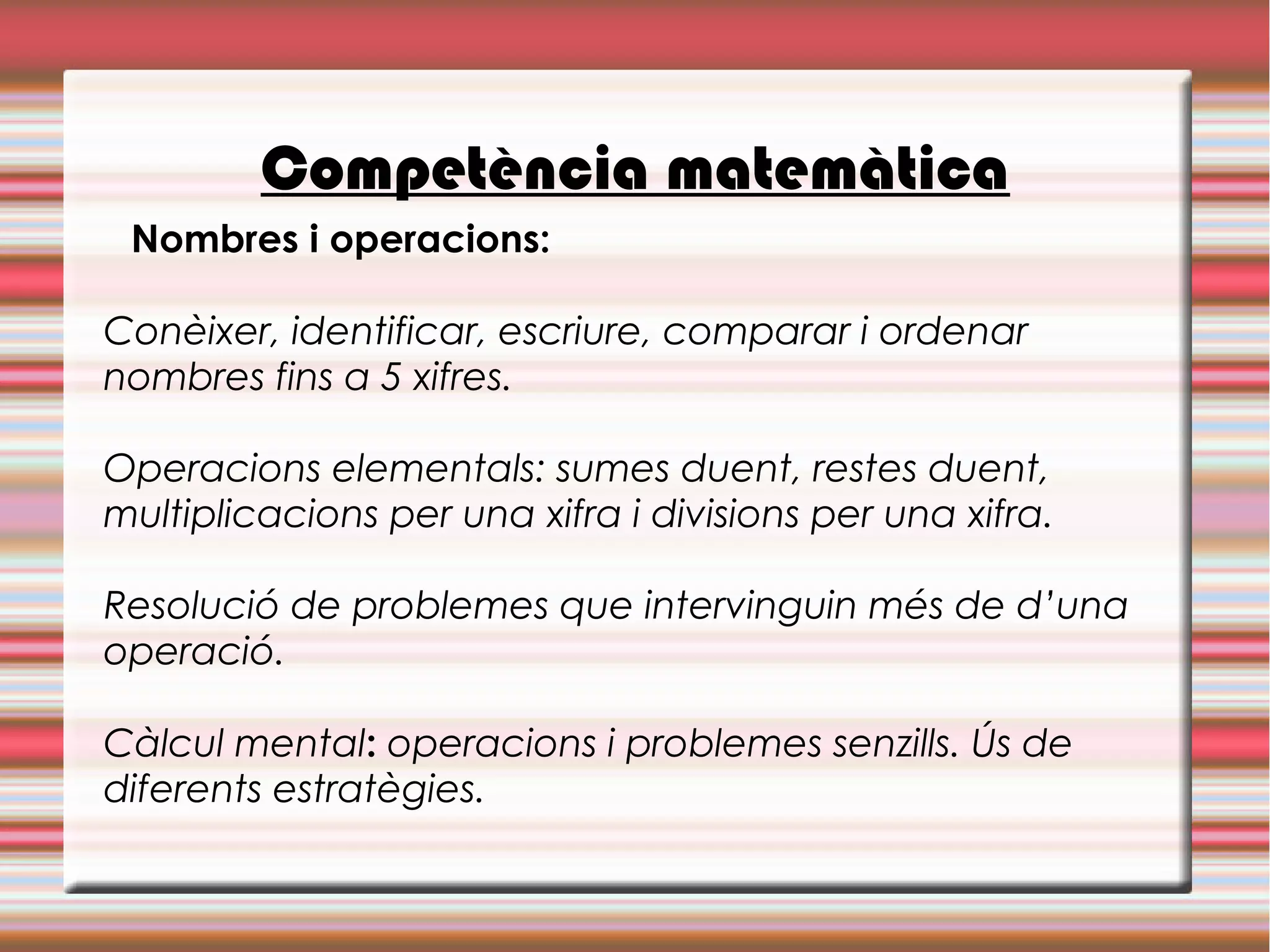 Competència matemàtica
Nombres i operacions:
Conèixer, identificar, escriure, comparar i ordenar
nombres fins a 5 xifres.
Operacions elementals: sumes duent, restes duent,
multiplicacions per una xifra i divisions per una xifra.
Resolució de problemes que intervinguin més de d’una
operació.
Càlcul mental: operacions i problemes senzills. Ús de
diferents estratègies.
 