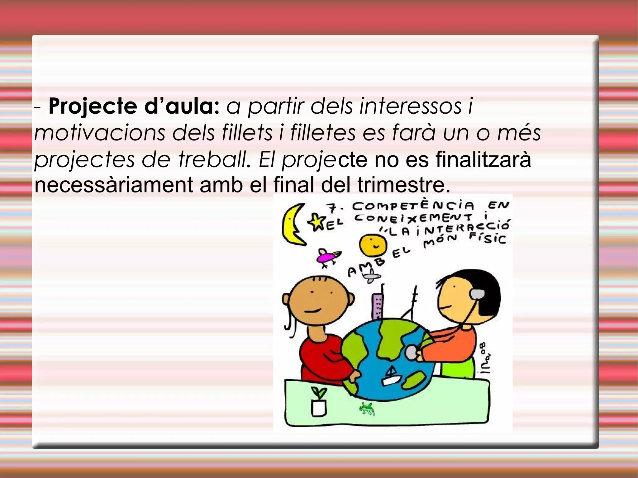 - Projecte d’aula: a partir dels interessos i
motivacions dels fillets i filletes es farà un o més
projectes de treball. El projecte no es finalitzarà
necessàriament amb el final del trimestre.
 