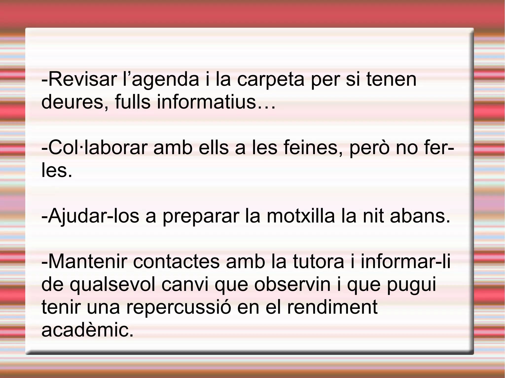 -Revisar l’agenda i la carpeta per si tenen
deures, fulls informatius…
-Col·laborar amb ells a les feines, però no fer-
les.
-Ajudar-los a preparar la motxilla la nit abans.
-Mantenir contactes amb la tutora i informar-li
de qualsevol canvi que observin i que pugui
tenir una repercussió en el rendiment
acadèmic.
 