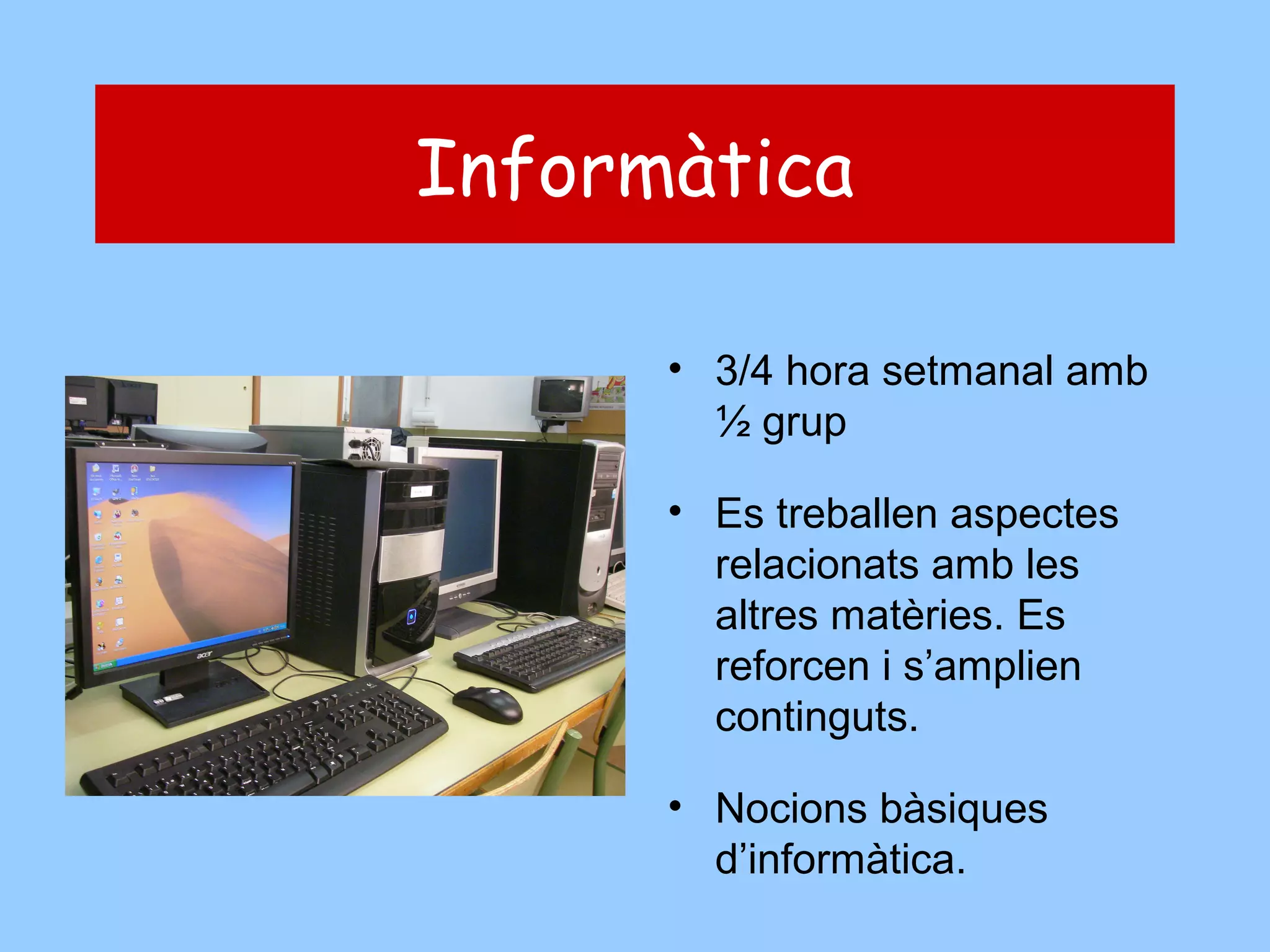 Informàtica
• 3/4 hora setmanal amb
½ grup
• Es treballen aspectes
relacionats amb les
altres matèries. Es
reforcen i s’amplien
continguts.
• Nocions bàsiques
d’informàtica.

 