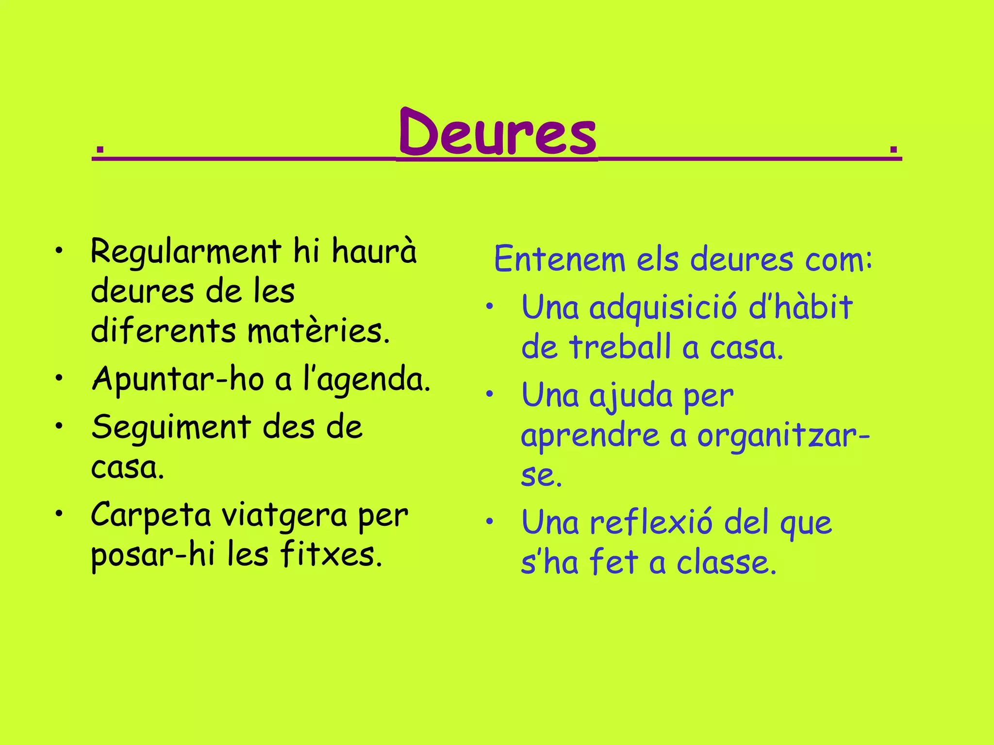 .

Deures

• Regularment hi haurà
deures de les
diferents matèries.
• Apuntar-ho a l’agenda.
• Seguiment des de
casa.
• Carpeta viatgera per
posar-hi les fitxes.

Entenem els deures com:
• Una adquisició d’hàbit
de treball a casa.
• Una ajuda per
aprendre a organitzarse.
• Una reflexió del que
s’ha fet a classe.

.

 